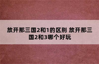 放开那三国2和1的区别 放开那三国2和3哪个好玩